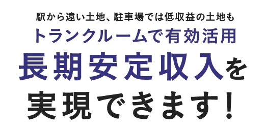 駅から遠い土地、駐車場では低収益の土地もトランクルームで有効活用。長期安定収入を実現できます！
